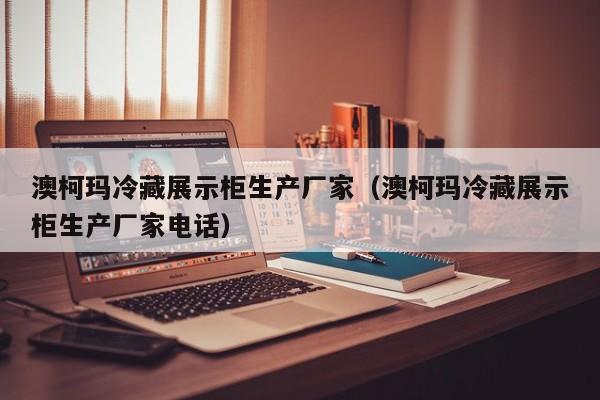 澳柯玛冷藏展示柜生产厂家（澳柯玛冷藏展示柜生产厂家电话）
