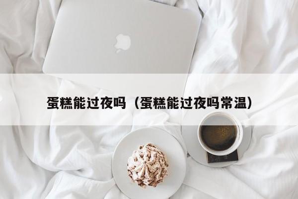 蛋糕能过夜吗（蛋糕能过夜吗常温）
