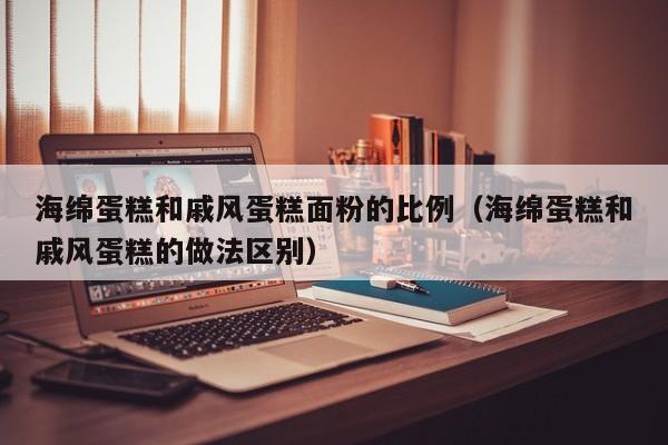 海绵蛋糕和戚风蛋糕面粉的比例（海绵蛋糕和戚风蛋糕的做法区别）