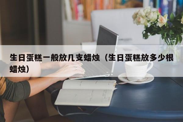 生日蛋糕一般放几支蜡烛（生日蛋糕放多少根蜡烛）