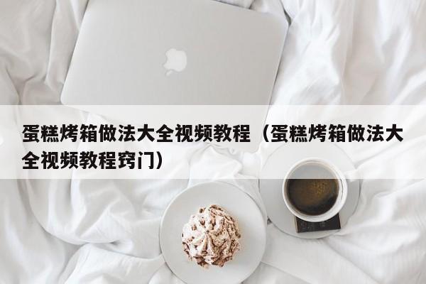 蛋糕烤箱做法大全视频教程（蛋糕烤箱做法大全视频教程窍门）