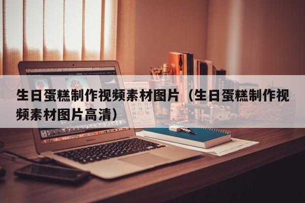 生日蛋糕制作视频素材图片（生日蛋糕制作视频素材图片高清）