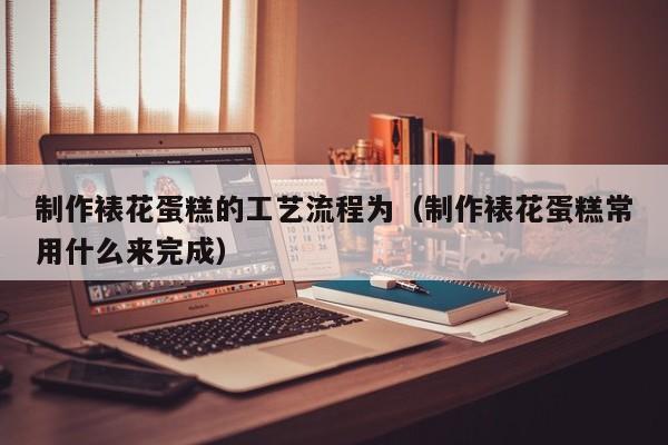 制作裱花蛋糕的工艺流程为（制作裱花蛋糕常用什么来完成）