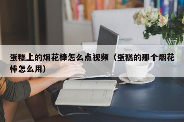 蛋糕上的烟花棒怎么点视频（蛋糕的那个烟花棒怎么用）