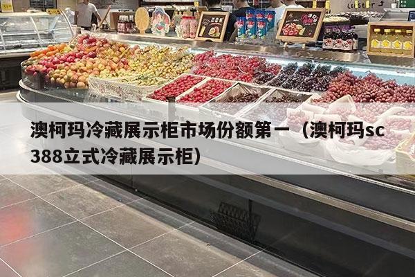 澳柯玛冷藏展示柜市场份额第一（澳柯玛sc388立式冷藏展示柜）