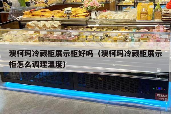 澳柯玛冷藏柜展示柜好吗（澳柯玛冷藏柜展示柜怎么调理温度）
