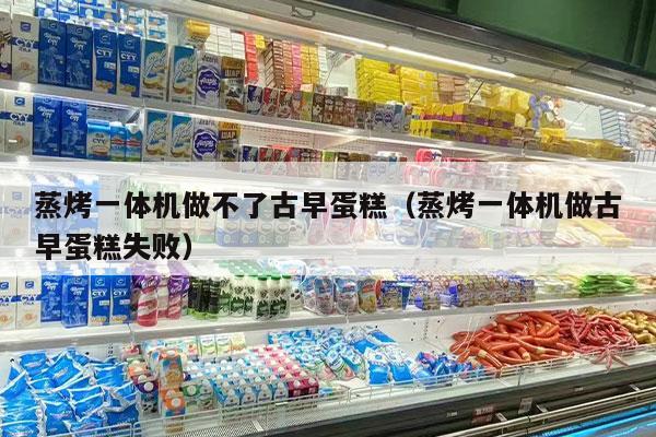 蒸烤一体机做不了古早蛋糕（蒸烤一体机做古早蛋糕失败）
