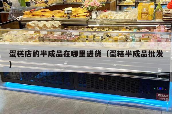 蛋糕店的半成品在哪里进货（蛋糕半成品批发）