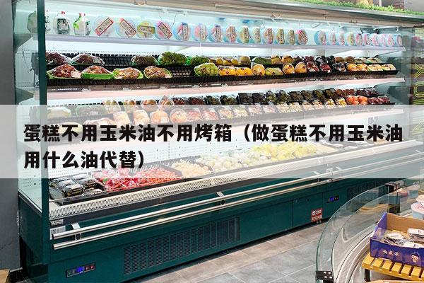 蛋糕不用玉米油不用烤箱（做蛋糕不用玉米油用什么油代替）