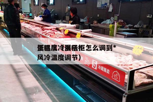 蛋糕风冷展示柜怎么调到*
低温度（蛋糕柜风冷温度调节）